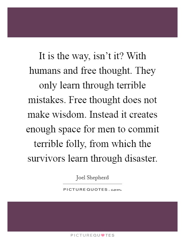 It is the way, isn't it? With humans and free thought. They only learn through terrible mistakes. Free thought does not make wisdom. Instead it creates enough space for men to commit terrible folly, from which the survivors learn through disaster. Picture Quote #1