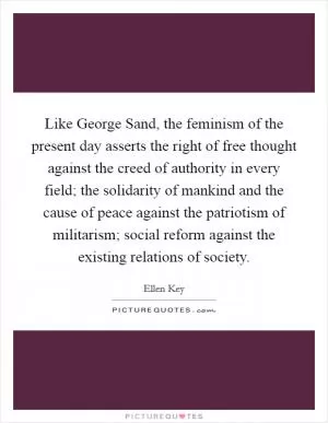 Like George Sand, the feminism of the present day asserts the right of free thought against the creed of authority in every field; the solidarity of mankind and the cause of peace against the patriotism of militarism; social reform against the existing relations of society Picture Quote #1