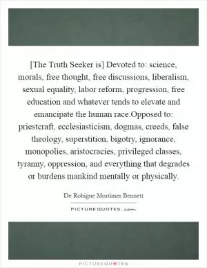 [The Truth Seeker is] Devoted to: science, morals, free thought, free discussions, liberalism, sexual equality, labor reform, progression, free education and whatever tends to elevate and emancipate the human race.Opposed to: priestcraft, ecclesiasticism, dogmas, creeds, false theology, superstition, bigotry, ignorance, monopolies, aristocracies, privileged classes, tyranny, oppression, and everything that degrades or burdens mankind mentally or physically Picture Quote #1