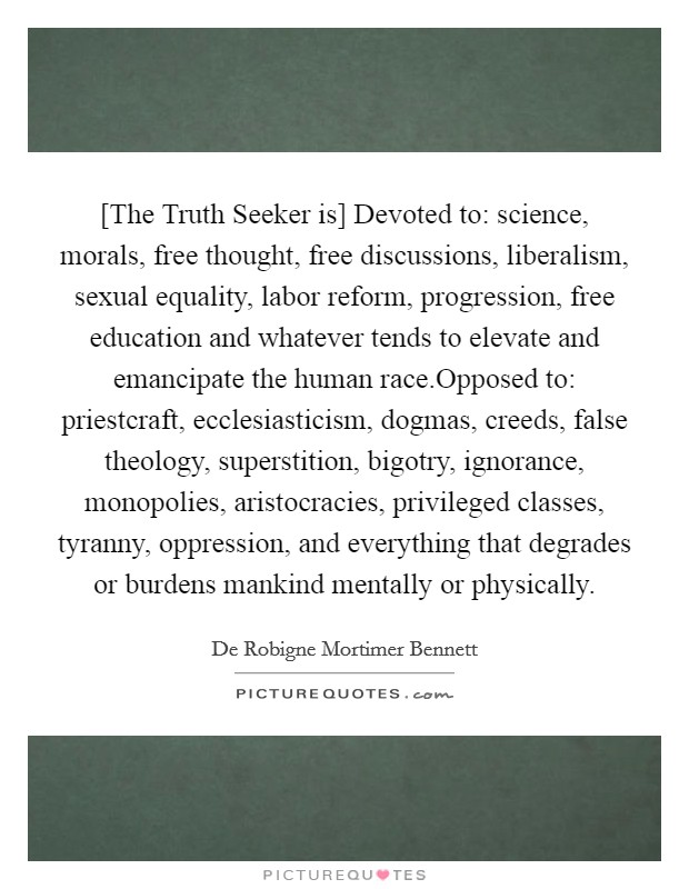 [The Truth Seeker is] Devoted to: science, morals, free thought, free discussions, liberalism, sexual equality, labor reform, progression, free education and whatever tends to elevate and emancipate the human race.Opposed to: priestcraft, ecclesiasticism, dogmas, creeds, false theology, superstition, bigotry, ignorance, monopolies, aristocracies, privileged classes, tyranny, oppression, and everything that degrades or burdens mankind mentally or physically. Picture Quote #1