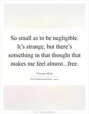 So small as to be negligible. It’s strange, but there’s something in that thought that makes me feel almost...free Picture Quote #1