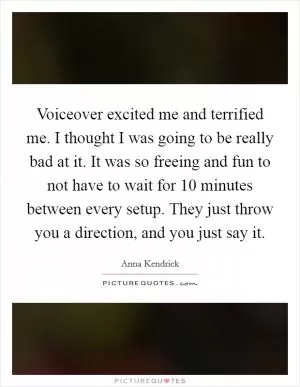 Voiceover excited me and terrified me. I thought I was going to be really bad at it. It was so freeing and fun to not have to wait for 10 minutes between every setup. They just throw you a direction, and you just say it Picture Quote #1