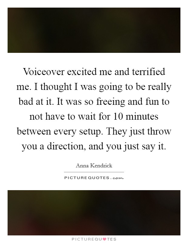 Voiceover excited me and terrified me. I thought I was going to be really bad at it. It was so freeing and fun to not have to wait for 10 minutes between every setup. They just throw you a direction, and you just say it. Picture Quote #1