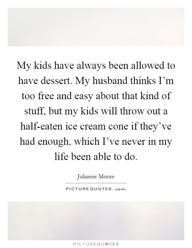 My kids have always been allowed to have dessert. My husband thinks I'm too free and easy about that kind of stuff, but my kids will throw out a half-eaten ice cream cone if they've had enough, which I've never in my life been able to do. Picture Quote #1