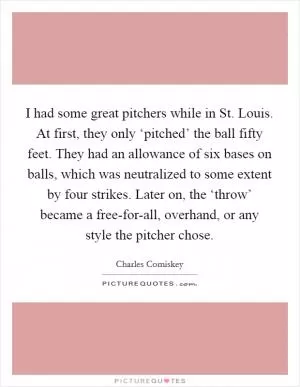 I had some great pitchers while in St. Louis. At first, they only ‘pitched’ the ball fifty feet. They had an allowance of six bases on balls, which was neutralized to some extent by four strikes. Later on, the ‘throw’ became a free-for-all, overhand, or any style the pitcher chose Picture Quote #1