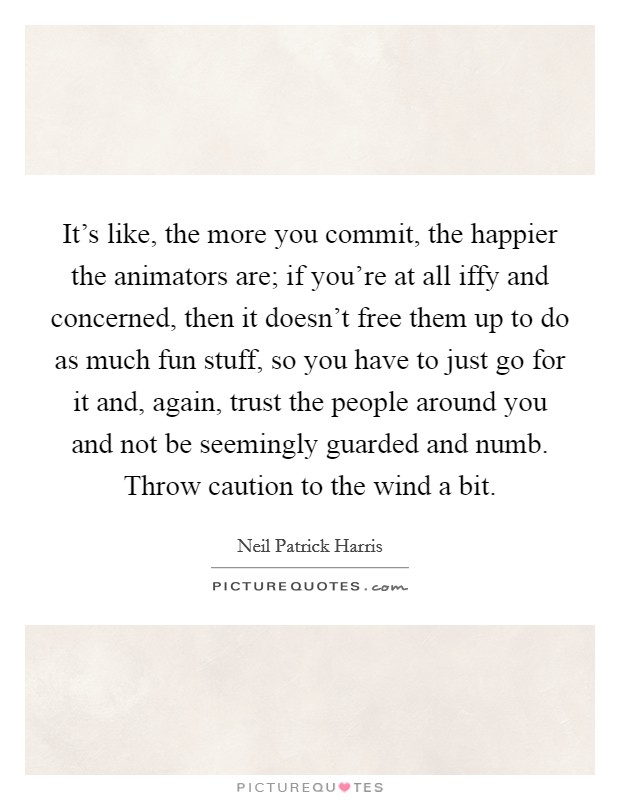 It's like, the more you commit, the happier the animators are; if you're at all iffy and concerned, then it doesn't free them up to do as much fun stuff, so you have to just go for it and, again, trust the people around you and not be seemingly guarded and numb. Throw caution to the wind a bit. Picture Quote #1