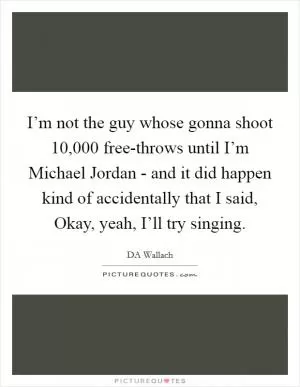I’m not the guy whose gonna shoot 10,000 free-throws until I’m Michael Jordan - and it did happen kind of accidentally that I said, Okay, yeah, I’ll try singing Picture Quote #1