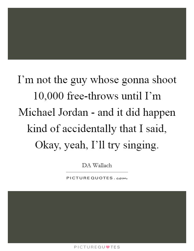 I'm not the guy whose gonna shoot 10,000 free-throws until I'm Michael Jordan - and it did happen kind of accidentally that I said, Okay, yeah, I'll try singing. Picture Quote #1