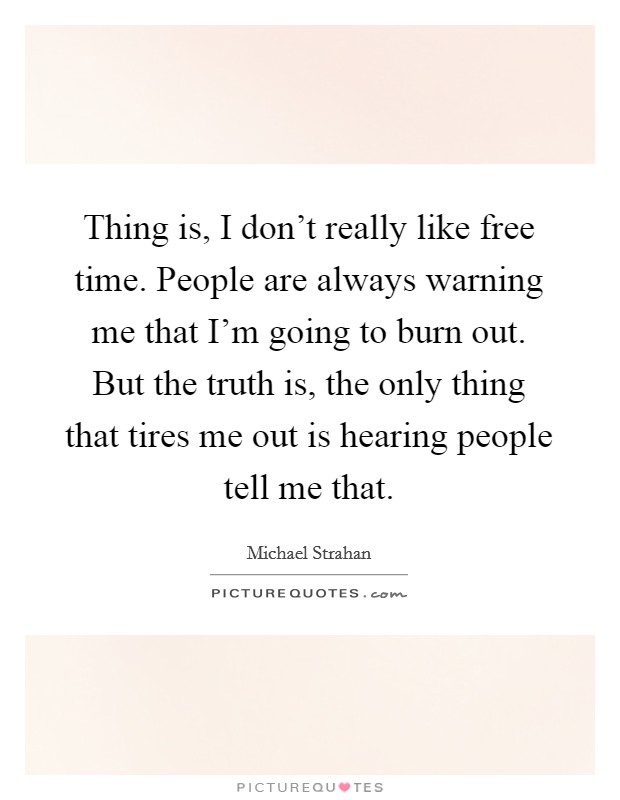 Thing is, I don't really like free time. People are always warning me that I'm going to burn out. But the truth is, the only thing that tires me out is hearing people tell me that. Picture Quote #1