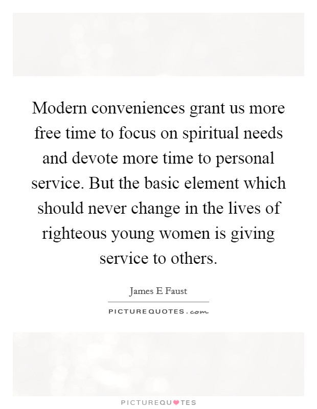 Modern conveniences grant us more free time to focus on spiritual needs and devote more time to personal service. But the basic element which should never change in the lives of righteous young women is giving service to others. Picture Quote #1