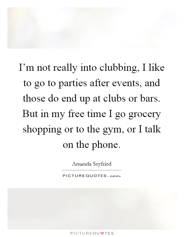 I'm not really into clubbing, I like to go to parties after events, and those do end up at clubs or bars. But in my free time I go grocery shopping or to the gym, or I talk on the phone. Picture Quote #1