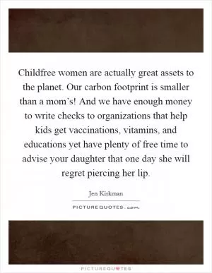 Childfree women are actually great assets to the planet. Our carbon footprint is smaller than a mom’s! And we have enough money to write checks to organizations that help kids get vaccinations, vitamins, and educations yet have plenty of free time to advise your daughter that one day she will regret piercing her lip Picture Quote #1