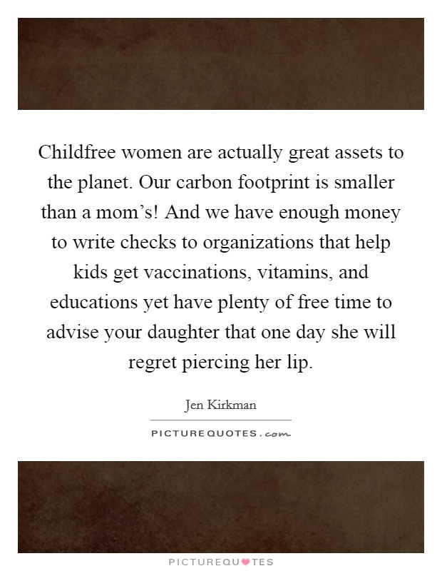 Childfree women are actually great assets to the planet. Our carbon footprint is smaller than a mom's! And we have enough money to write checks to organizations that help kids get vaccinations, vitamins, and educations yet have plenty of free time to advise your daughter that one day she will regret piercing her lip. Picture Quote #1