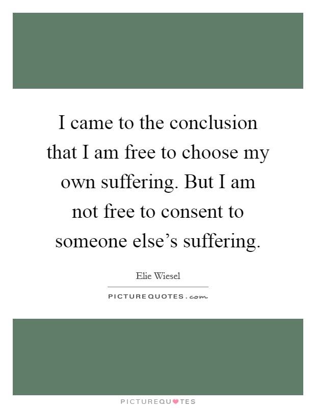 I came to the conclusion that I am free to choose my own suffering. But I am not free to consent to someone else's suffering. Picture Quote #1