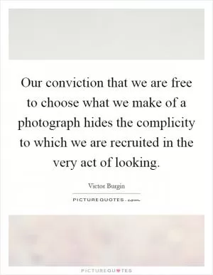 Our conviction that we are free to choose what we make of a photograph hides the complicity to which we are recruited in the very act of looking Picture Quote #1