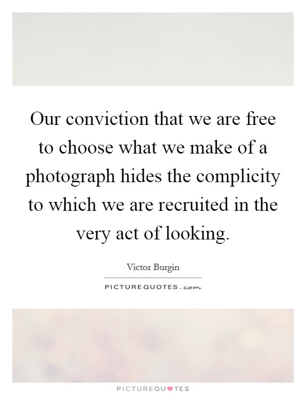 Our conviction that we are free to choose what we make of a photograph hides the complicity to which we are recruited in the very act of looking. Picture Quote #1