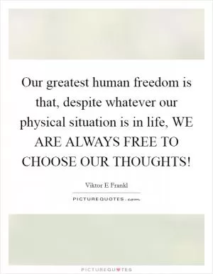 Our greatest human freedom is that, despite whatever our physical situation is in life, WE ARE ALWAYS FREE TO CHOOSE OUR THOUGHTS! Picture Quote #1