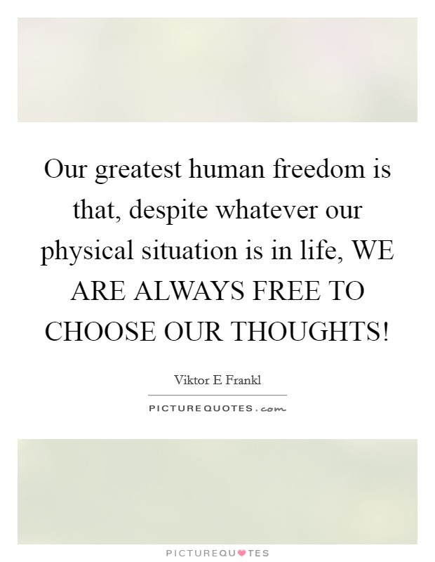 Our greatest human freedom is that, despite whatever our physical situation is in life, WE ARE ALWAYS FREE TO CHOOSE OUR THOUGHTS! Picture Quote #1