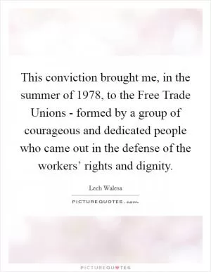 This conviction brought me, in the summer of 1978, to the Free Trade Unions - formed by a group of courageous and dedicated people who came out in the defense of the workers’ rights and dignity Picture Quote #1