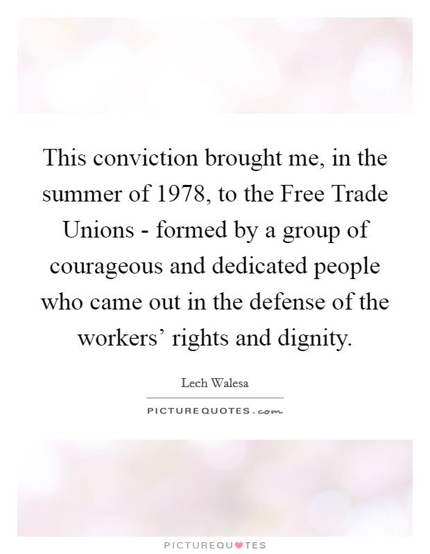 This conviction brought me, in the summer of 1978, to the Free Trade Unions - formed by a group of courageous and dedicated people who came out in the defense of the workers' rights and dignity. Picture Quote #1