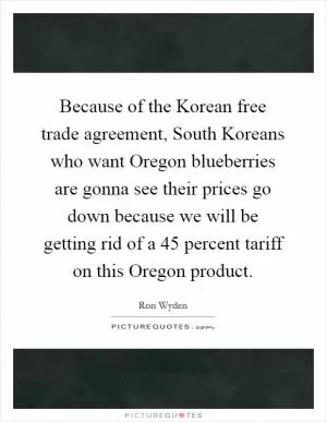 Because of the Korean free trade agreement, South Koreans who want Oregon blueberries are gonna see their prices go down because we will be getting rid of a 45 percent tariff on this Oregon product Picture Quote #1