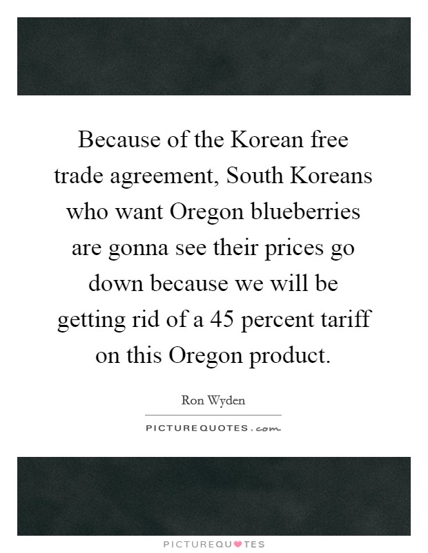 Because of the Korean free trade agreement, South Koreans who want Oregon blueberries are gonna see their prices go down because we will be getting rid of a 45 percent tariff on this Oregon product. Picture Quote #1