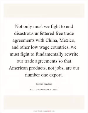 Not only must we fight to end disastrous unfettered free trade agreements with China, Mexico, and other low wage countries, we must fight to fundamentally rewrite our trade agreements so that American products, not jobs, are our number one export Picture Quote #1