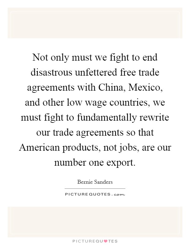 Not only must we fight to end disastrous unfettered free trade agreements with China, Mexico, and other low wage countries, we must fight to fundamentally rewrite our trade agreements so that American products, not jobs, are our number one export. Picture Quote #1