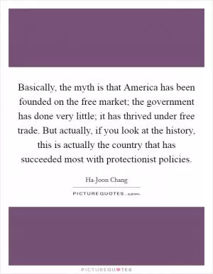 Basically, the myth is that America has been founded on the free market; the government has done very little; it has thrived under free trade. But actually, if you look at the history, this is actually the country that has succeeded most with protectionist policies Picture Quote #1