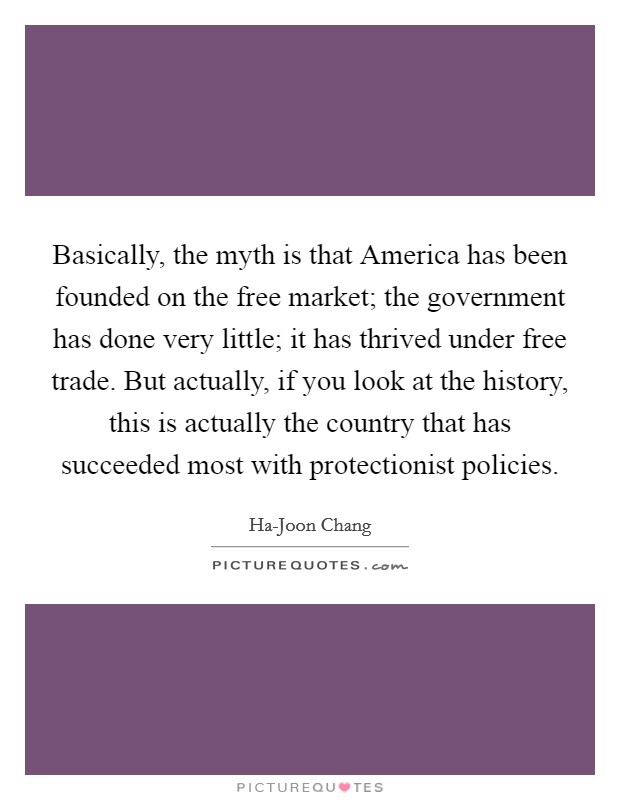 Basically, the myth is that America has been founded on the free market; the government has done very little; it has thrived under free trade. But actually, if you look at the history, this is actually the country that has succeeded most with protectionist policies. Picture Quote #1