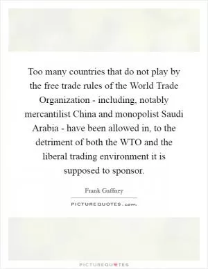 Too many countries that do not play by the free trade rules of the World Trade Organization - including, notably mercantilist China and monopolist Saudi Arabia - have been allowed in, to the detriment of both the WTO and the liberal trading environment it is supposed to sponsor Picture Quote #1