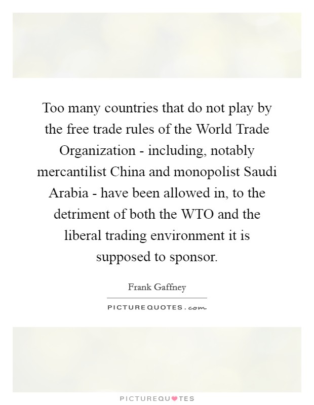 Too many countries that do not play by the free trade rules of the World Trade Organization - including, notably mercantilist China and monopolist Saudi Arabia - have been allowed in, to the detriment of both the WTO and the liberal trading environment it is supposed to sponsor. Picture Quote #1