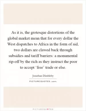 As it is, the grotesque distortions of the global market mean that for every dollar the West dispatches to Africa in the form of aid, two dollars are clawed back through subsidies and tariff barriers: a monumental rip-off by the rich as they instruct the poor to accept ‘free’ trade or else Picture Quote #1
