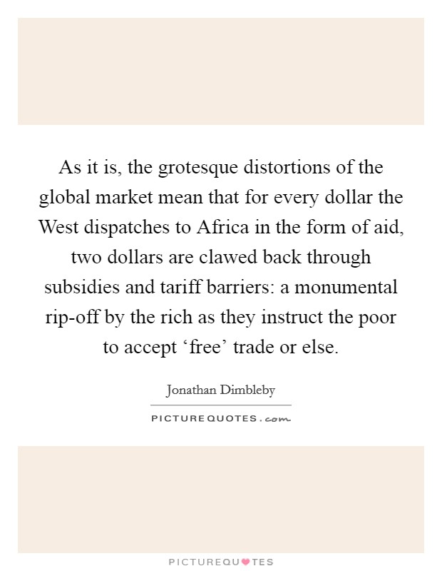 As it is, the grotesque distortions of the global market mean that for every dollar the West dispatches to Africa in the form of aid, two dollars are clawed back through subsidies and tariff barriers: a monumental rip-off by the rich as they instruct the poor to accept ‘free' trade or else. Picture Quote #1