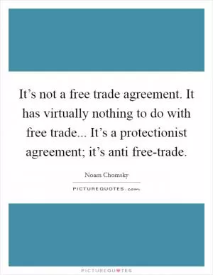 It’s not a free trade agreement. It has virtually nothing to do with free trade... It’s a protectionist agreement; it’s anti free-trade Picture Quote #1