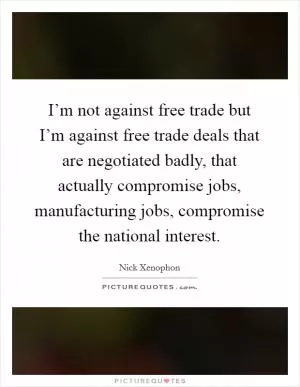 I’m not against free trade but I’m against free trade deals that are negotiated badly, that actually compromise jobs, manufacturing jobs, compromise the national interest Picture Quote #1