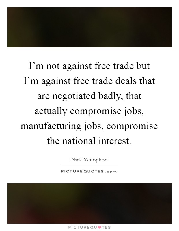 I'm not against free trade but I'm against free trade deals that are negotiated badly, that actually compromise jobs, manufacturing jobs, compromise the national interest. Picture Quote #1