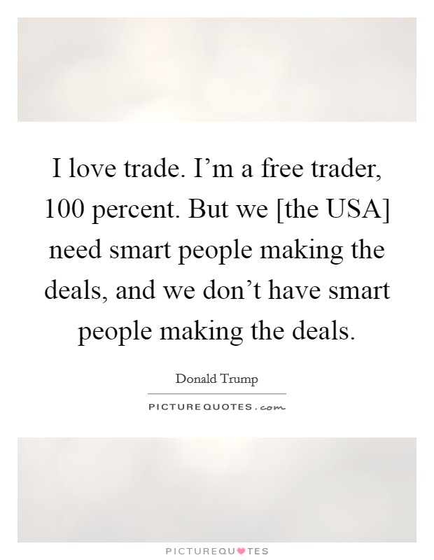 I love trade. I'm a free trader, 100 percent. But we [the USA] need smart people making the deals, and we don't have smart people making the deals. Picture Quote #1