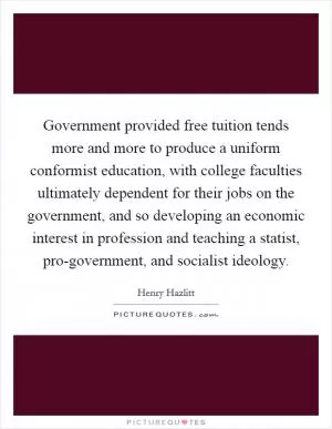 Government provided free tuition tends more and more to produce a uniform conformist education, with college faculties ultimately dependent for their jobs on the government, and so developing an economic interest in profession and teaching a statist, pro-government, and socialist ideology Picture Quote #1