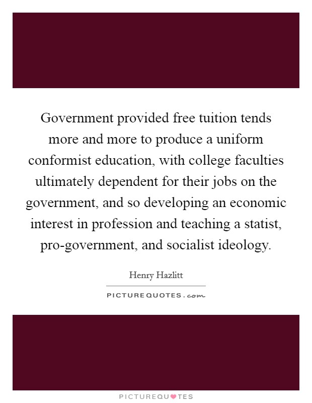 Government provided free tuition tends more and more to produce a uniform conformist education, with college faculties ultimately dependent for their jobs on the government, and so developing an economic interest in profession and teaching a statist, pro-government, and socialist ideology. Picture Quote #1
