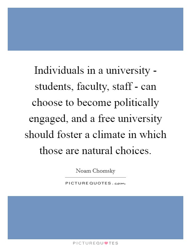 Individuals in a university - students, faculty, staff - can choose to become politically engaged, and a free university should foster a climate in which those are natural choices. Picture Quote #1