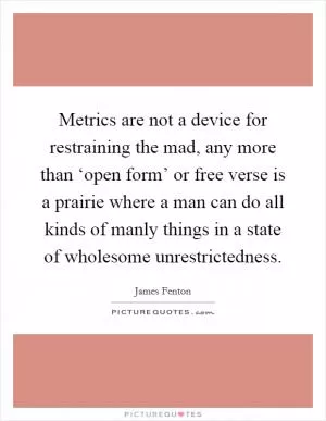 Metrics are not a device for restraining the mad, any more than ‘open form’ or free verse is a prairie where a man can do all kinds of manly things in a state of wholesome unrestrictedness Picture Quote #1