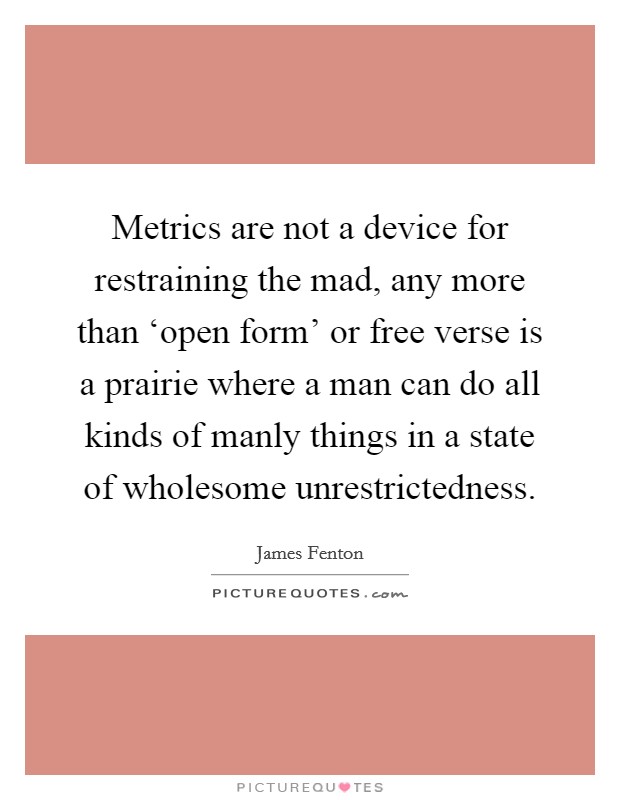 Metrics are not a device for restraining the mad, any more than ‘open form' or free verse is a prairie where a man can do all kinds of manly things in a state of wholesome unrestrictedness. Picture Quote #1