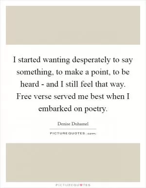 I started wanting desperately to say something, to make a point, to be heard - and I still feel that way. Free verse served me best when I embarked on poetry Picture Quote #1