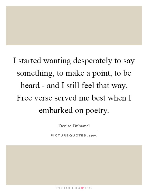 I started wanting desperately to say something, to make a point, to be heard - and I still feel that way. Free verse served me best when I embarked on poetry. Picture Quote #1