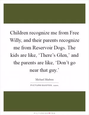 Children recognize me from Free Willy, and their parents recognize me from Reservoir Dogs. The kids are like, ‘There’s Glen,’ and the parents are like, ‘Don’t go near that guy.’ Picture Quote #1