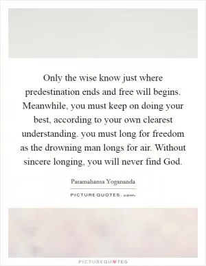 Only the wise know just where predestination ends and free will begins. Meanwhile, you must keep on doing your best, according to your own clearest understanding. you must long for freedom as the drowning man longs for air. Without sincere longing, you will never find God Picture Quote #1