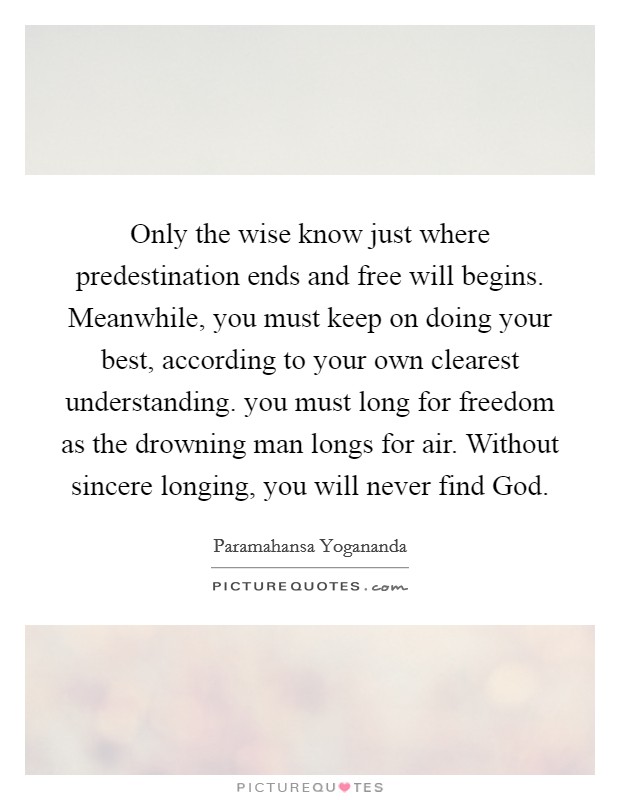 Only the wise know just where predestination ends and free will begins. Meanwhile, you must keep on doing your best, according to your own clearest understanding. you must long for freedom as the drowning man longs for air. Without sincere longing, you will never find God. Picture Quote #1