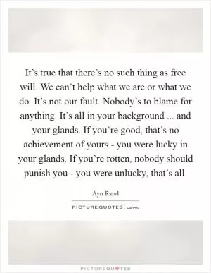 It’s true that there’s no such thing as free will. We can’t help what we are or what we do. It’s not our fault. Nobody’s to blame for anything. It’s all in your background ... and your glands. If you’re good, that’s no achievement of yours - you were lucky in your glands. If you’re rotten, nobody should punish you - you were unlucky, that’s all Picture Quote #1