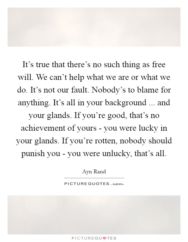 It's true that there's no such thing as free will. We can't help what we are or what we do. It's not our fault. Nobody's to blame for anything. It's all in your background ... and your glands. If you're good, that's no achievement of yours - you were lucky in your glands. If you're rotten, nobody should punish you - you were unlucky, that's all. Picture Quote #1